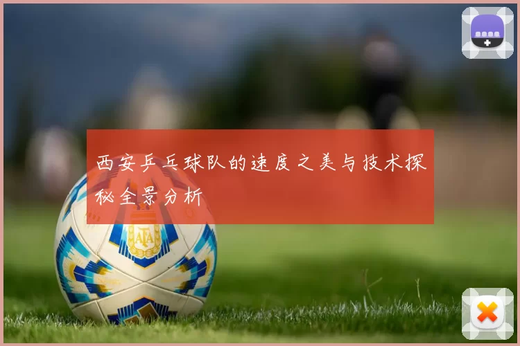 西安乒乓球队的速度之美与技术探秘全景分析