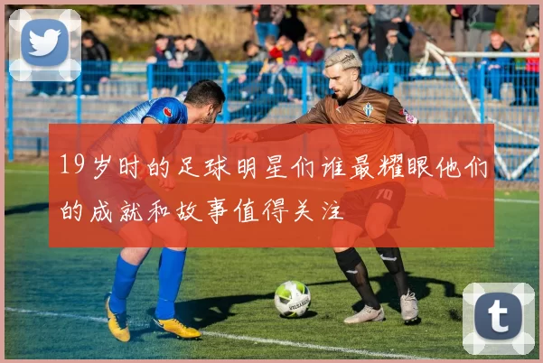 19岁时的足球明星们谁最耀眼他们的成就和故事值得关注