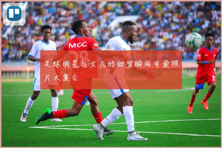 足球明星与女儿的甜蜜瞬间可爱照片大集合