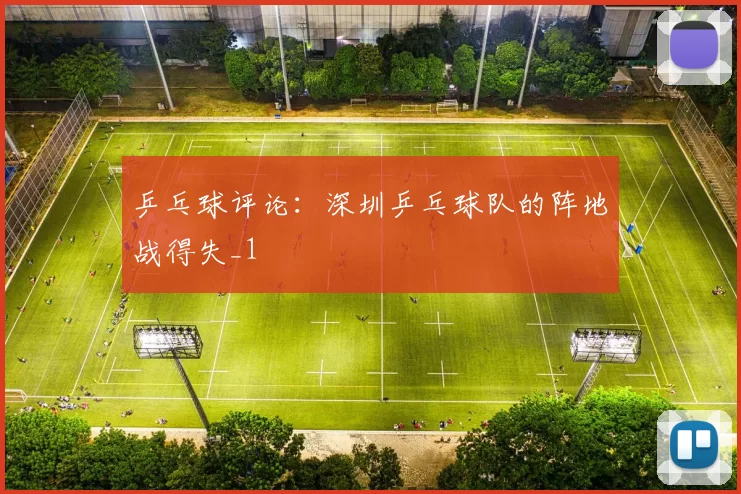 乒乓球评论：深圳乒乓球队的阵地战得失_1