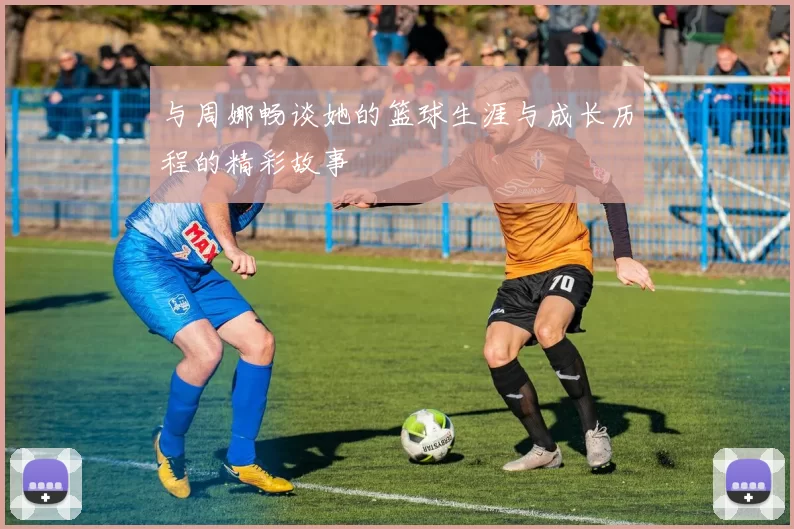 与周娜畅谈她的篮球生涯与成长历程的精彩故事