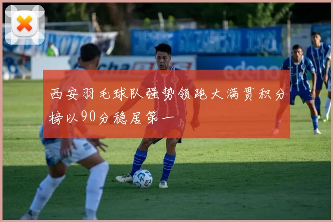 西安羽毛球队强势领跑大满贯积分榜以90分稳居第一