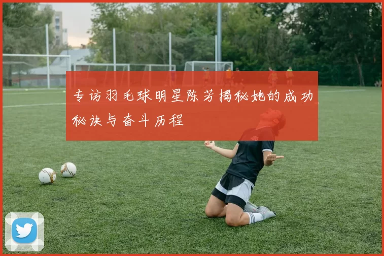 专访羽毛球明星陈芳揭秘她的成功秘诀与奋斗历程